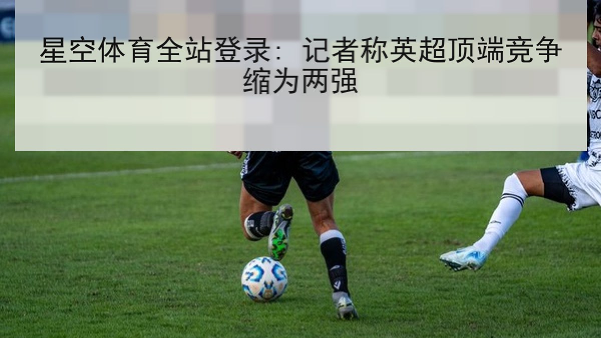 星空体育全站登录: 记者称英超顶端竞争缩为两强 星空体育全站登录: 记者称英超顶端竞争缩为两强